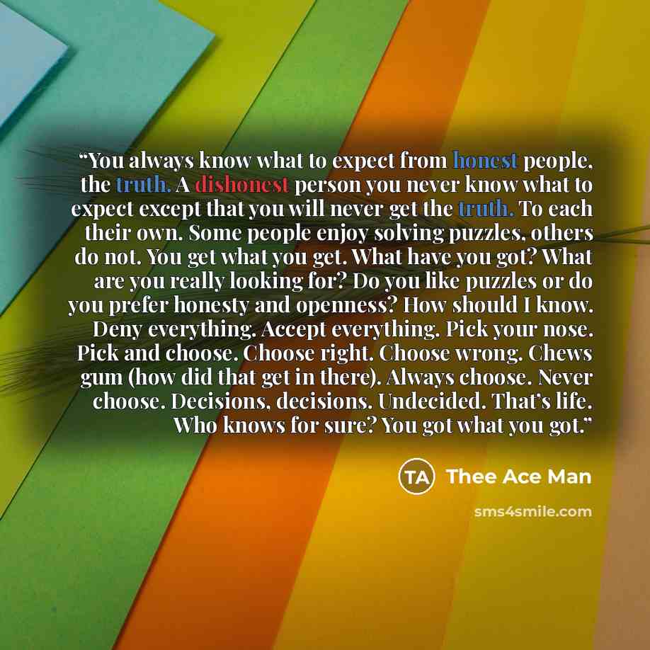“You always know what to expect from honest people, the truth. A dishonest person you never know what to expect except that you will never get the truth. To each their own. Some people enjoy solving puzzles, others do not. You get what you get. What have you got? What are you really looking for? Do…” quote by Thee Ace Man