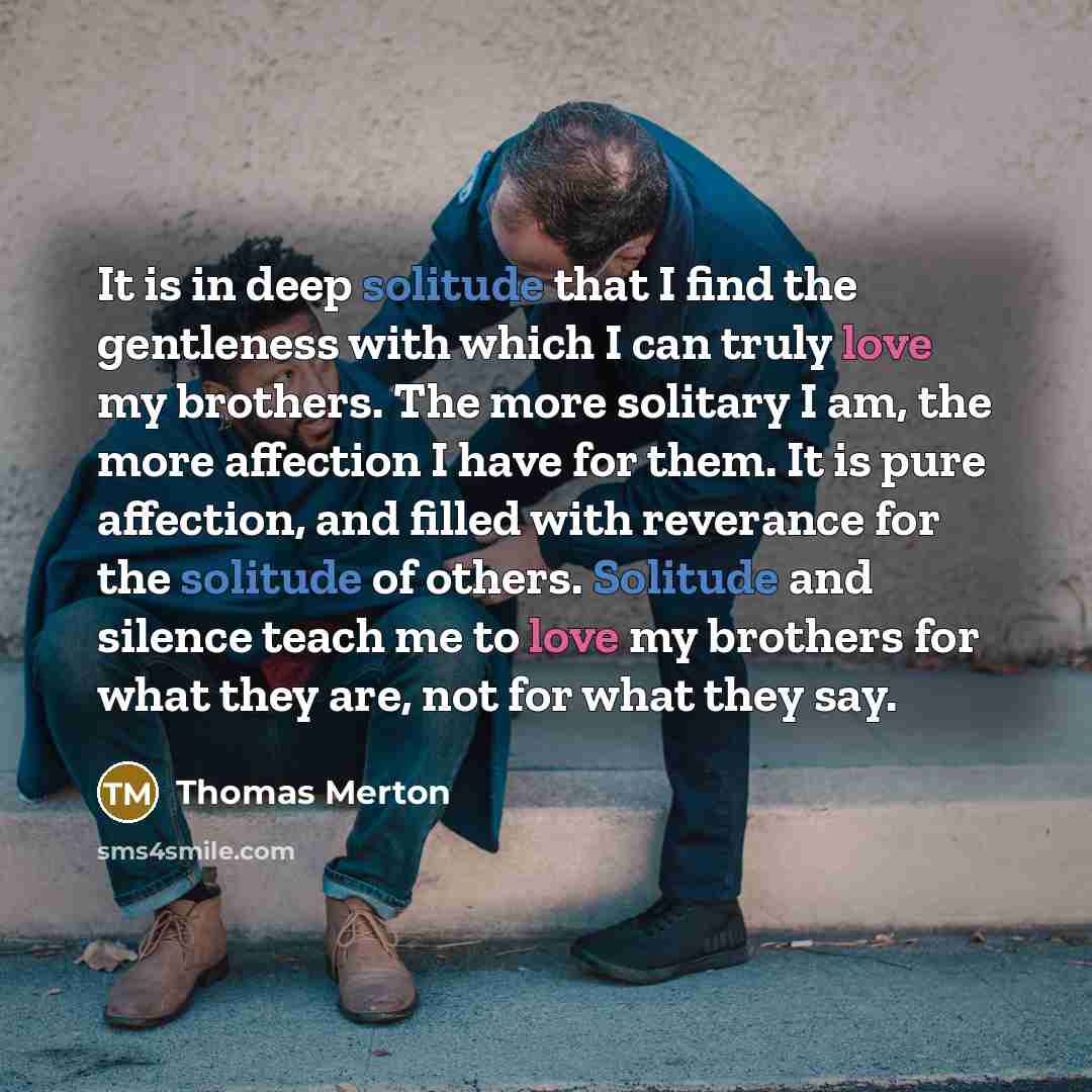 “It is in deep solitude that I find the gentleness with which I can truly love my brothers. The more solitary I am, the more affection I have for them. It is pure affection, and filled with reverance for the solitude of others. Solitude and silence teach me to love my brothers for what they are…” quote by Thomas Merton