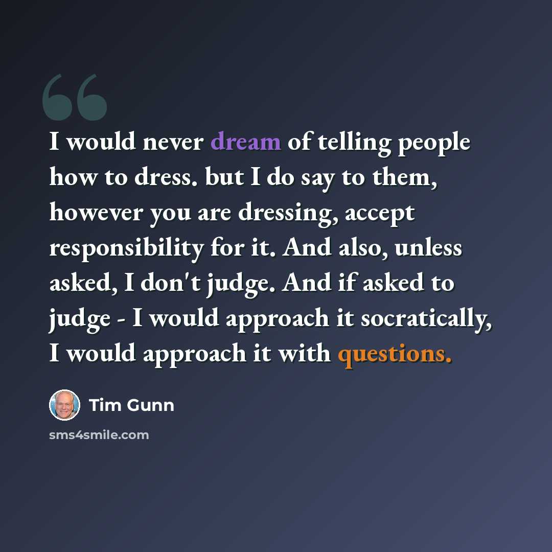 “I would never dream of telling people how to dress. but I do say to them, however you are dressing, accept responsibility for it. And also, unless asked, I don't judge. And if asked to judge - I would approach it socratically, I would approach it with questions.” quote by Tim Gunn