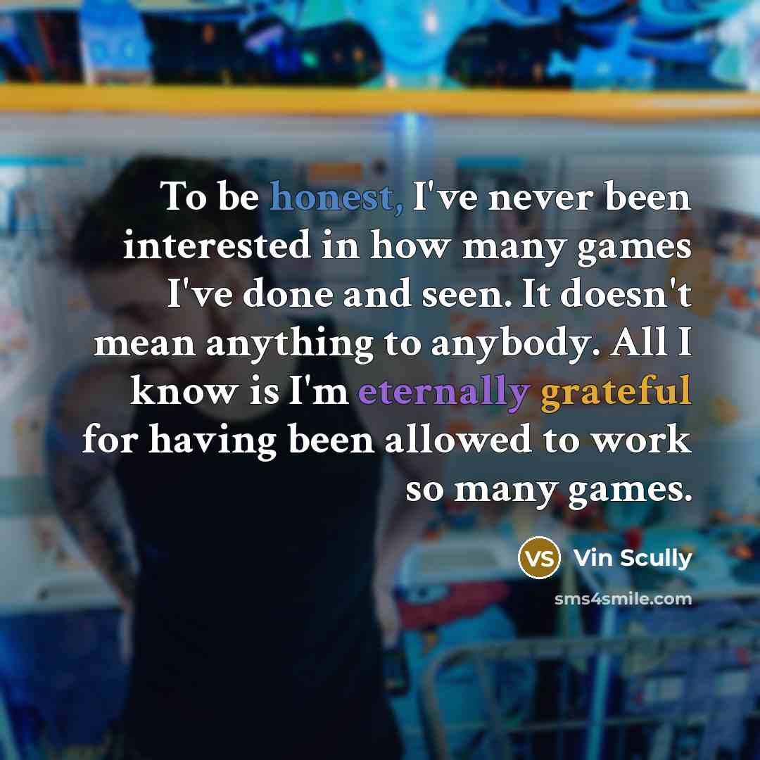 “To be honest, I've never been interested in how many games I've done and seen. It doesn't mean anything to anybody. All I know is I'm eternally grateful for having been allowed to work so many games.” quote by Vin Scully