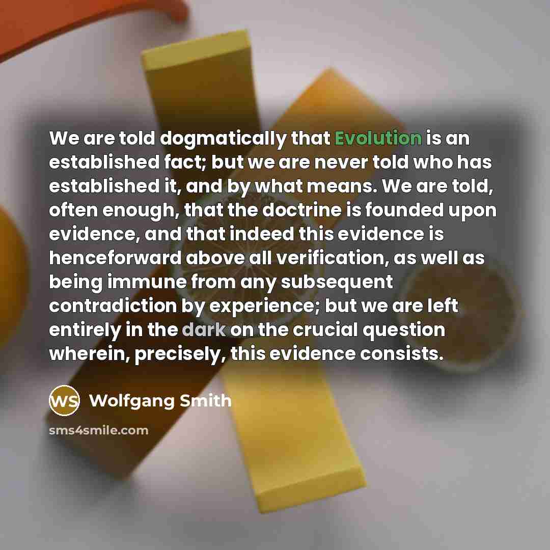 “We are told dogmatically that Evolution is an established fact; but we are never told who has established it, and by what means. We are told, often enough, that the doctrine is founded upon evidence, and that indeed this evidence is henceforward above all verification, as well as being immune from…” quote by Wolfgang Smith
