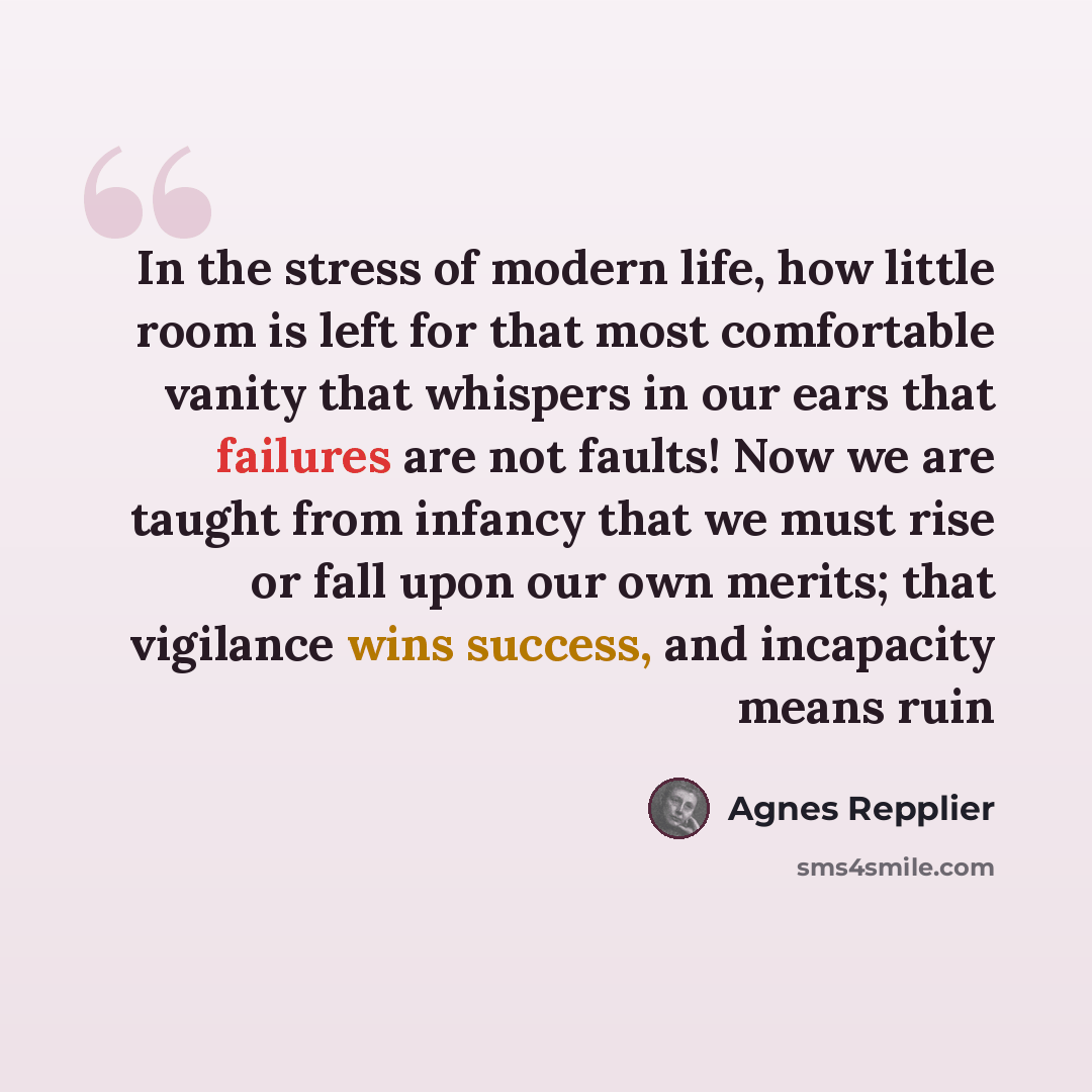 “In the stress of modern life, how little room is left for that most comfortable vanity that whispers in our ears that failures are not faults! Now we are taught from infancy that we must rise or fall upon our own merits; that vigilance wins success, and incapacity means ruin” quote by Agnes Repplier