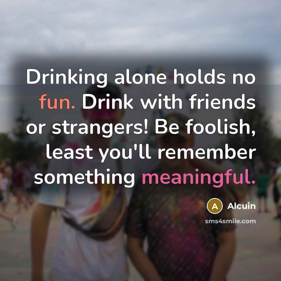 “Drinking alone holds no fun. Drink with friends or strangers! Be foolish, least you'll remember something meaningful.” quote by Alcuin