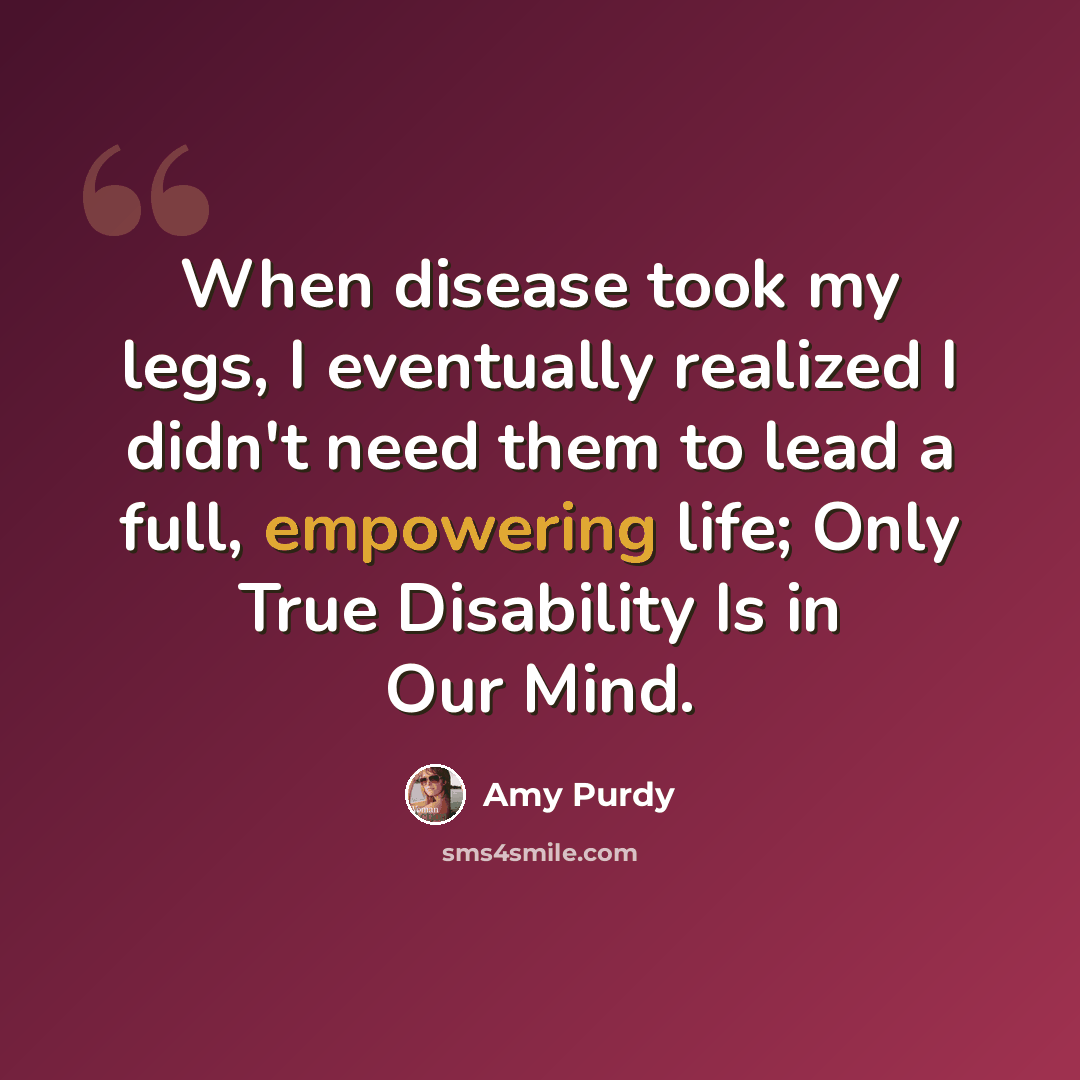 “When disease took my legs, I eventually realized I didn't need them to lead a full, empowering life; Only True Disability Is in Our Mind.” quote by Amy Purdy