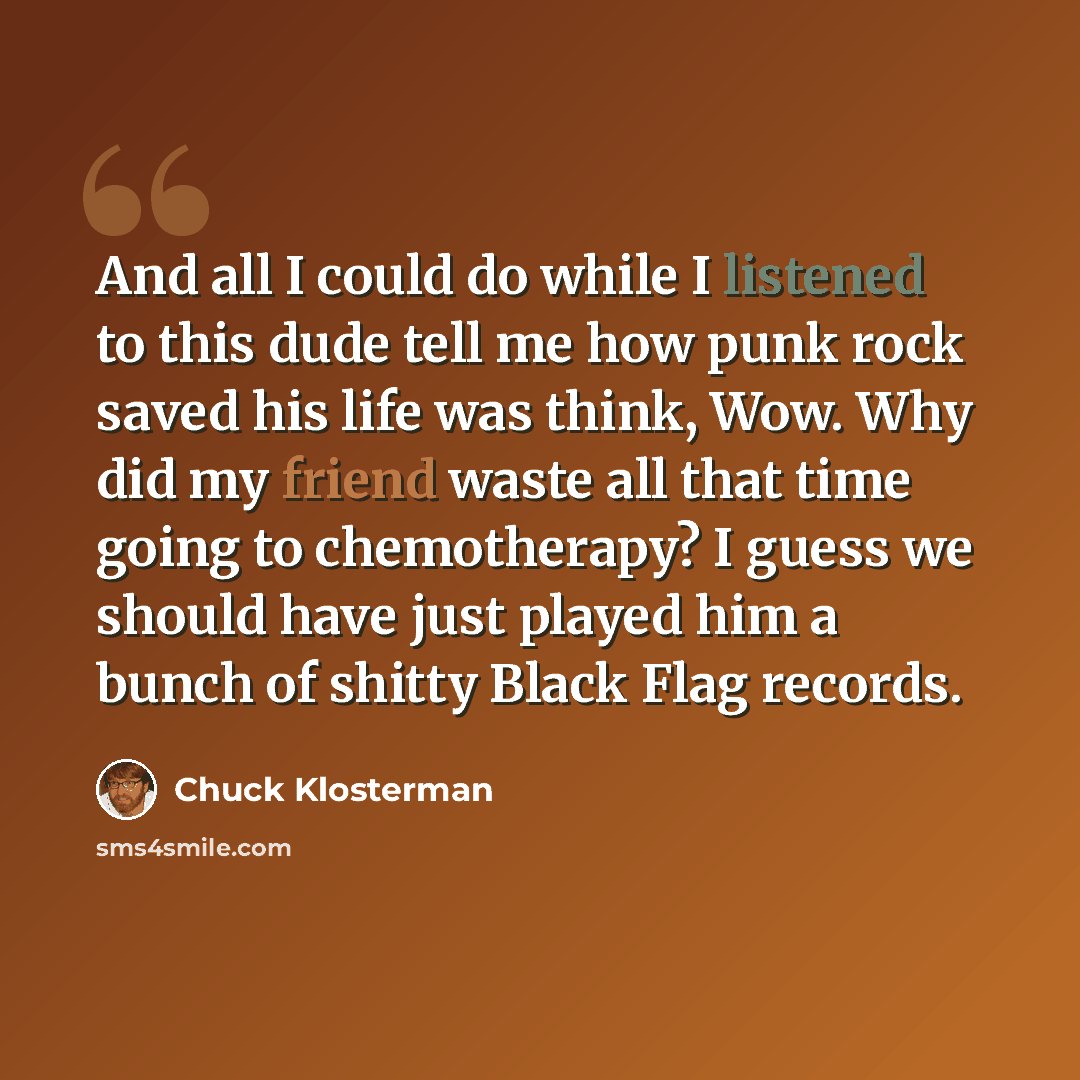 “And all I could do while I listened to this dude tell me how punk rock saved his life was think, Wow. Why did my friend waste all that time going to chemotherapy? I guess we should have just played him a bunch of shitty Black Flag records.” quote by Chuck Klosterman
