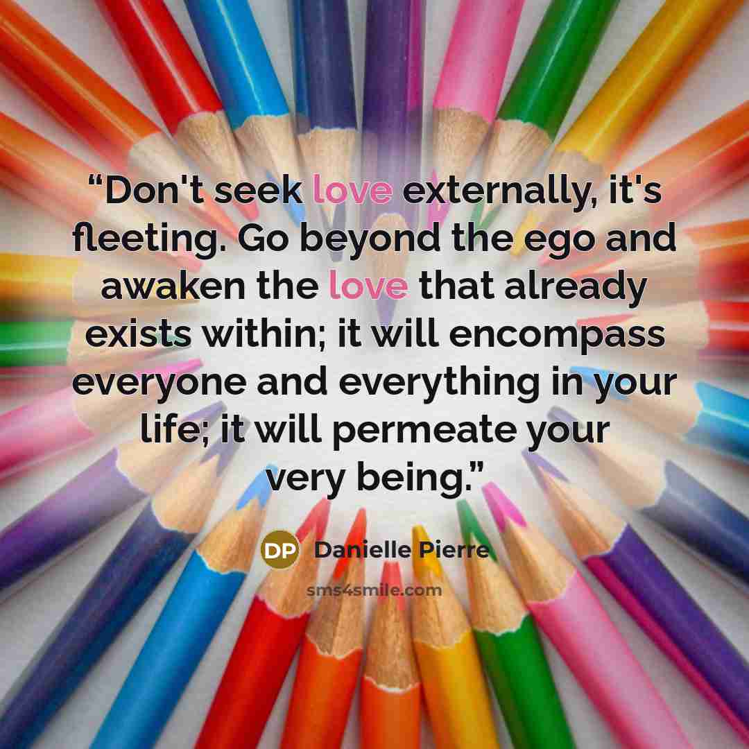 “Don't seek love externally, it's fleeting. Go beyond the ego and awaken the love that already exists within; it will encompass everyone and everything in your life; it will permeate your very being.” quote by Danielle Pierre