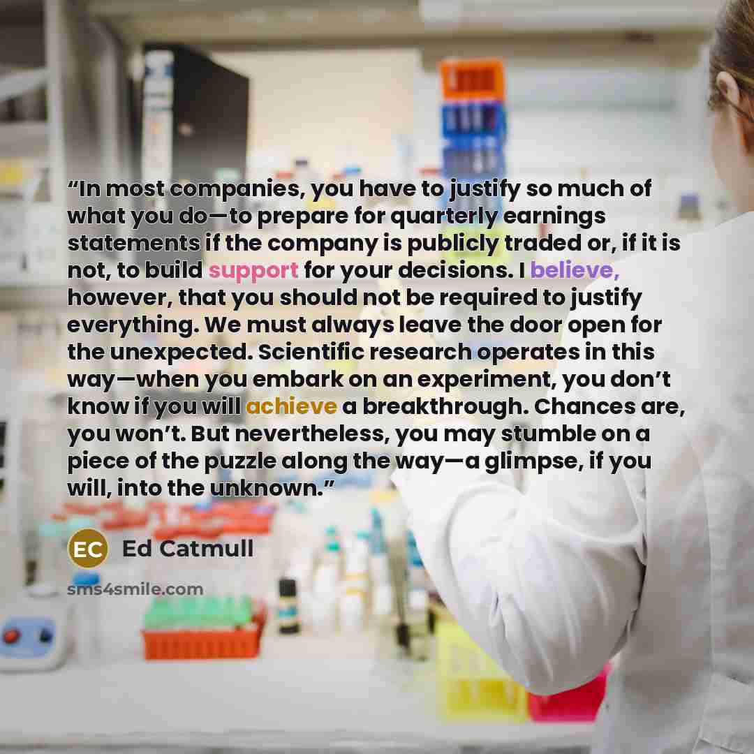 “In most companies, you have to justify so much of what you do—to prepare for quarterly earnings statements if the company is publicly traded or, if it is not, to build support for your decisions. I believe, however, that you should not be required to justify everything. We must always leave the…” quote by Ed Catmull