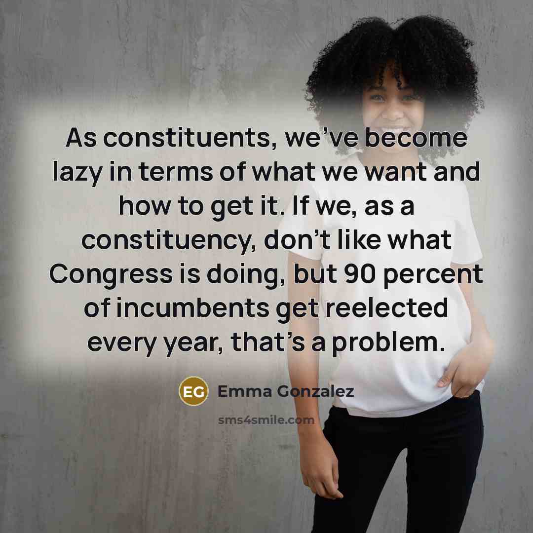 “As constituents, we've become lazy in terms of what we want and how to get it. If we, as a constituency, don't like what Congress is doing, but 90 percent of incumbents get reelected every year, that's a problem.” quote by Emma Gonzalez