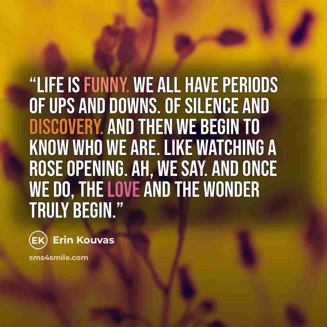 “Life is funny. We all have periods of ups and downs. Of silence and discovery. And then we begin to know who we are. Like watching a rose opening. Ah, we say. And once we do, the love and the wonder truly begin.” quote by Erin Kouvas