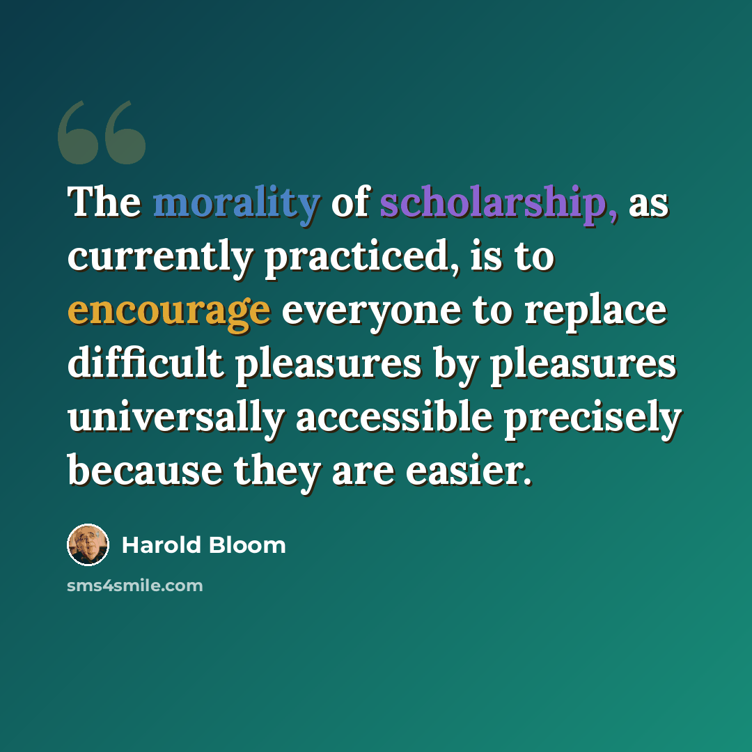 “The morality of scholarship, as currently practiced, is to encourage everyone to replace difficult pleasures by pleasures universally accessible precisely because they are easier.” quote by Harold Bloom