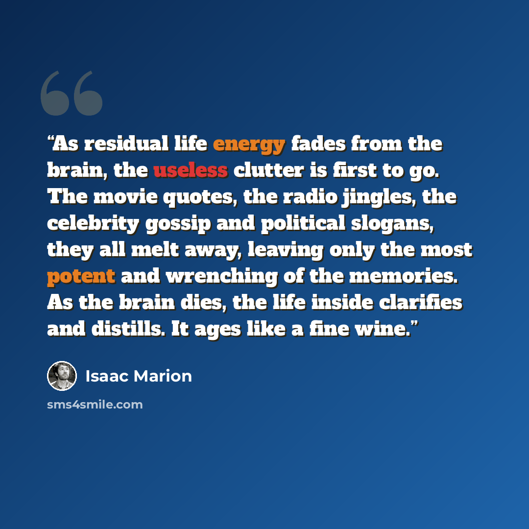 “As residual life energy fades from the brain, the useless clutter is first to go. The movie quotes, the radio jingles, the celebrity gossip and political slogans, they all melt away, leaving only the most potent and wrenching of the memories. As the brain dies, the life inside clarifies and…” quote by Isaac Marion