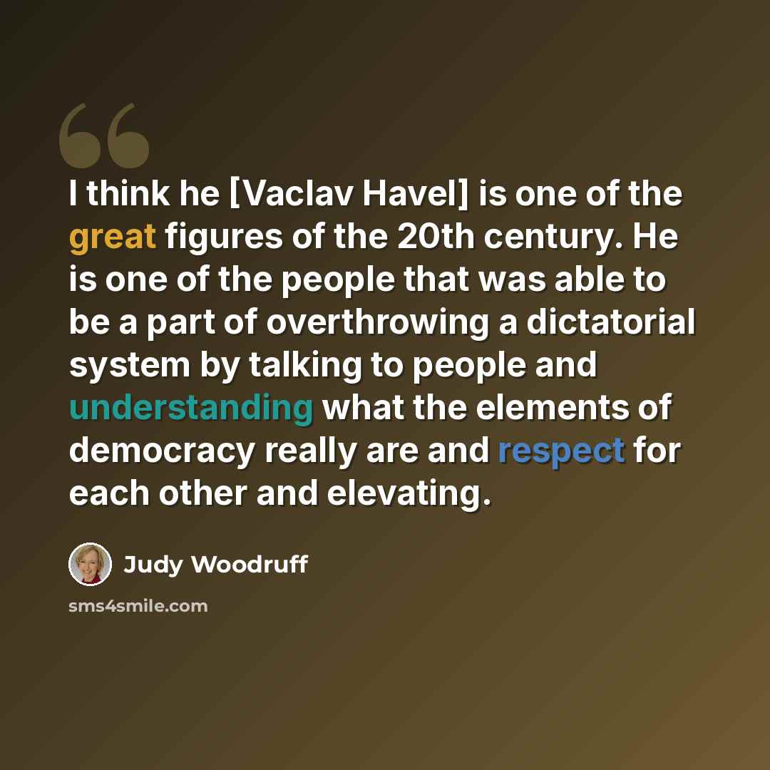 “I think he [Vaclav Havel] is one of the great figures of the 20th century. He is one of the people that was able to be a part of overthrowing a dictatorial system by talking to people and understanding what the elements of democracy really are and respect for each other and elevating.” quote by Judy Woodruff