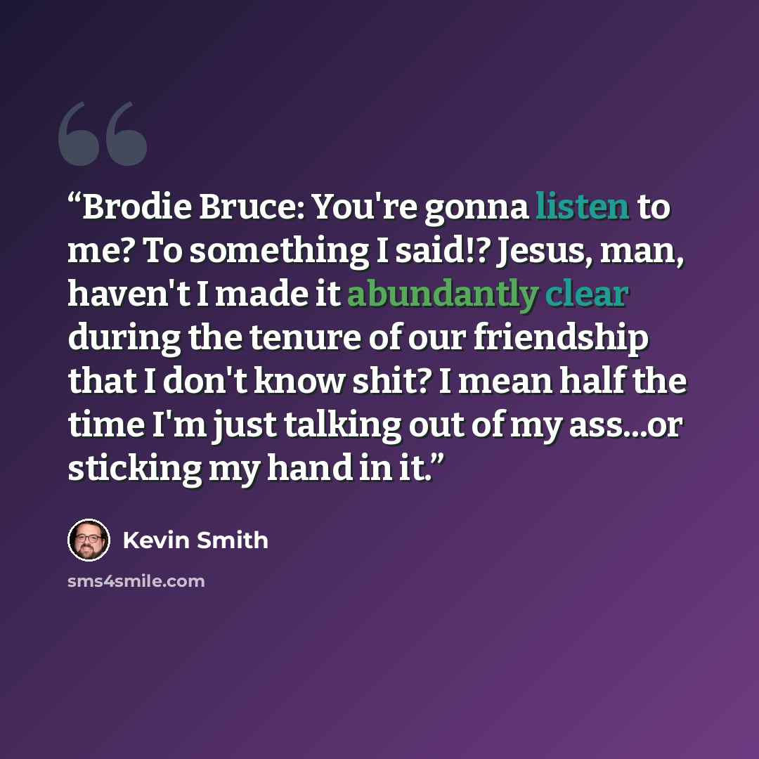 “Brodie Bruce: You're gonna listen to me? To something I said!? Jesus, man, haven't I made it abundantly clear during the tenure of our friendship that I don't know shit? I mean half the time I'm just talking out of my ass...or sticking my hand in it.” quote by Kevin Smith