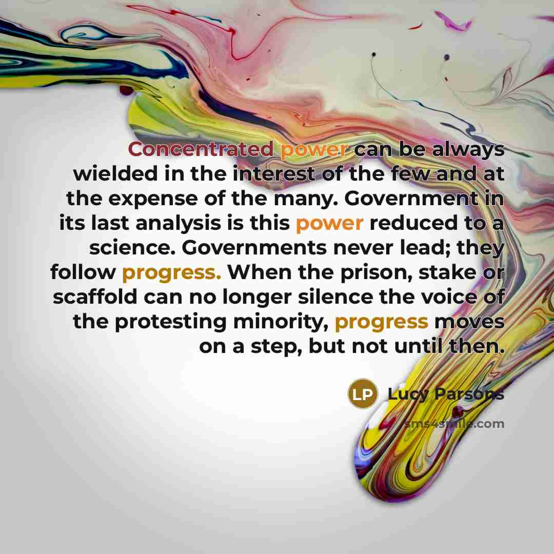 “Concentrated power can be always wielded in the interest of the few and at the expense of the many. Government in its last analysis is this power reduced to a science. Governments never lead; they follow progress. When the prison, stake or scaffold can no longer silence the voice of the protesting…” quote by Lucy Parsons