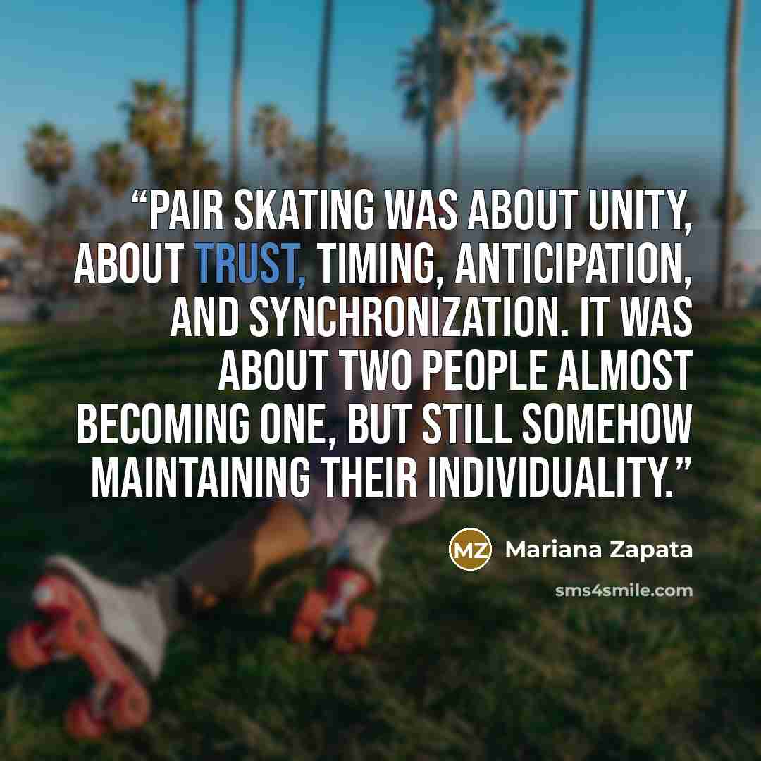 “Pair skating was about unity, about trust, timing, anticipation, and synchronization. It was about two people almost becoming one, but still somehow maintaining their individuality.” quote by Mariana Zapata
