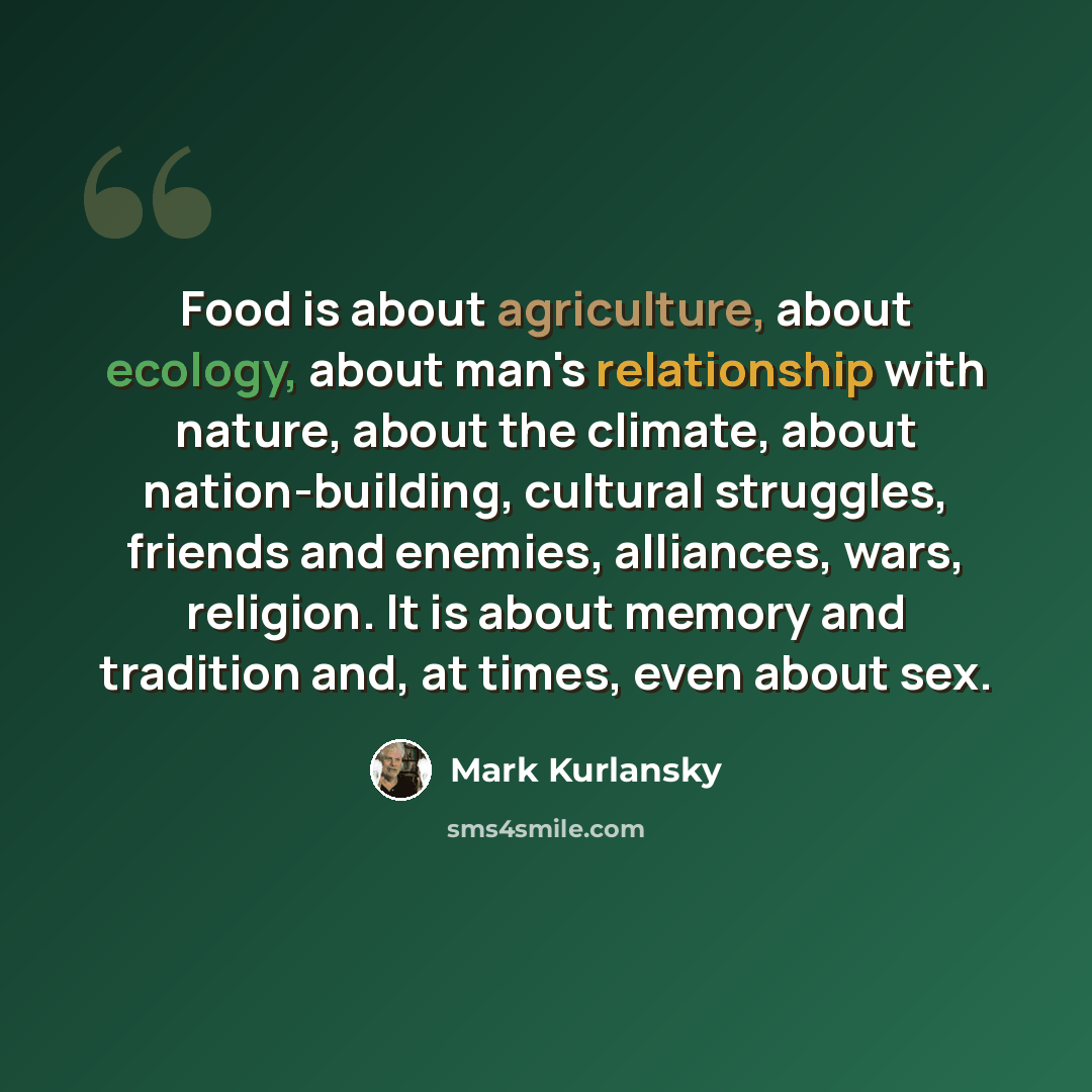 “Food is about agriculture, about ecology, about man's relationship with nature, about the climate, about nation-building, cultural struggles, friends and enemies, alliances, wars, religion. It is about memory and tradition and, at times, even about sex.” quote by Mark Kurlansky
