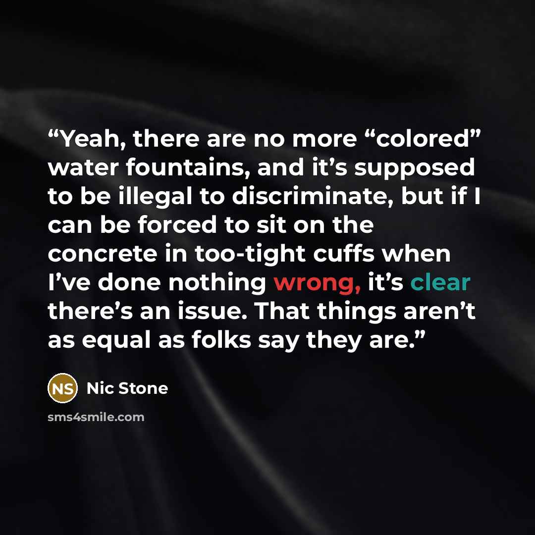 “Yeah, there are no more “colored” water fountains, and it’s supposed to be illegal to discriminate, but if I can be forced to sit on the concrete in too-tight cuffs when I’ve done nothing wrong, it’s clear there’s an issue. That things aren’t as equal as folks say they are.” quote by Nic Stone