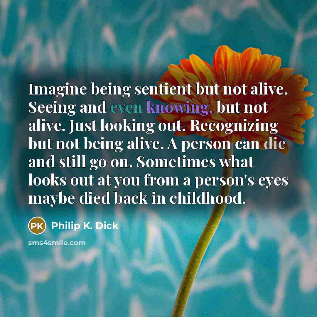 “Imagine being sentient but not alive. Seeing and even knowing, but not alive. Just looking out. Recognizing but not being alive. A person can die and still go on. Sometimes what looks out at you from a person's eyes maybe died back in childhood.” quote by Philip K. Dick