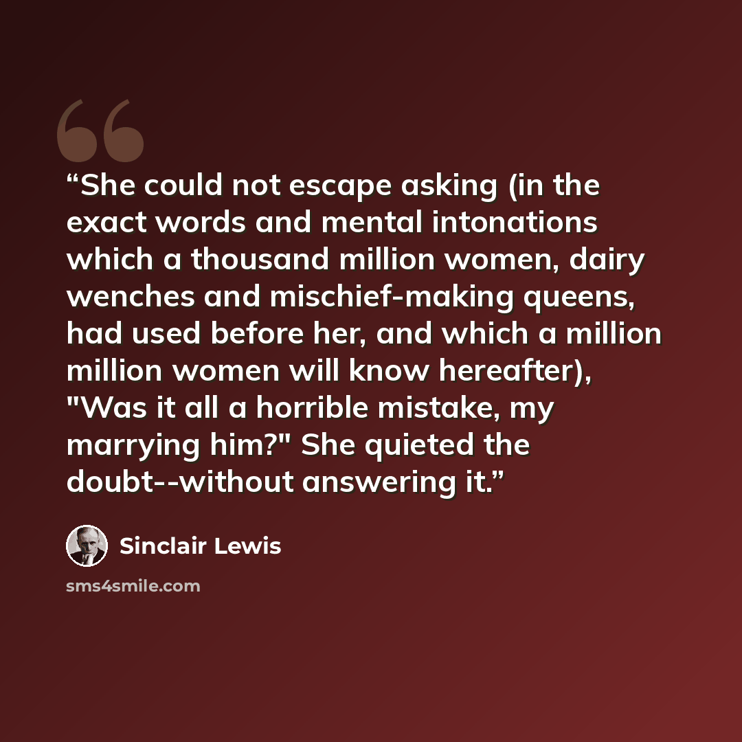 “She could not escape asking (in the exact words and mental intonations which a thousand million women, dairy wenches and mischief-making queens, had used before her, and which a million million women will know hereafter), "Was it all a horrible mistake, my marrying him?" She quieted the…” quote by Sinclair Lewis