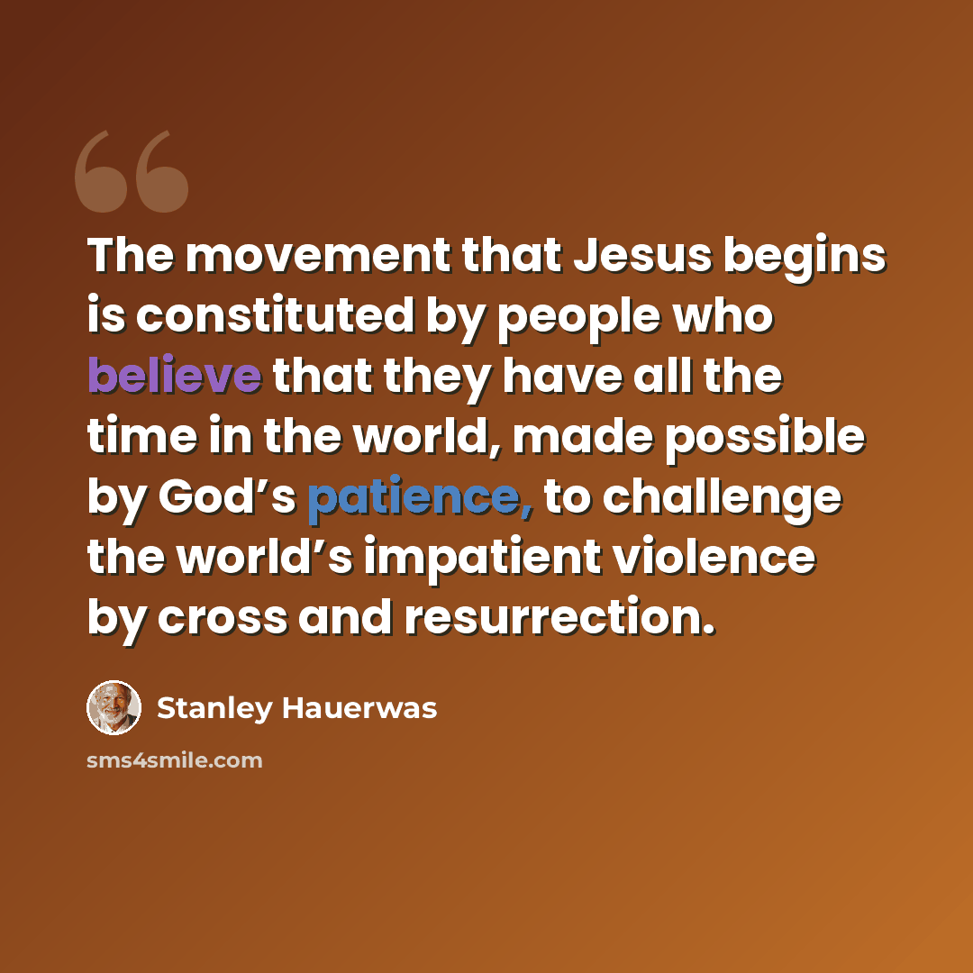 “The movement that Jesus begins is constituted by people who believe that they have all the time in the world, made possible by God’s patience, to challenge the world’s impatient violence by cross and resurrection.” quote by Stanley Hauerwas