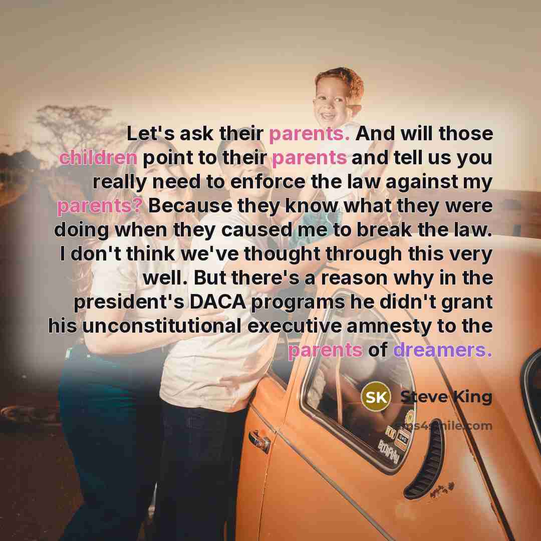 “Let's ask their parents. And will those children point to their parents and tell us you really need to enforce the law against my parents? Because they know what they were doing when they caused me to break the law. I don't think we've thought through this very well. But there's a reason why in…” quote by Steve King