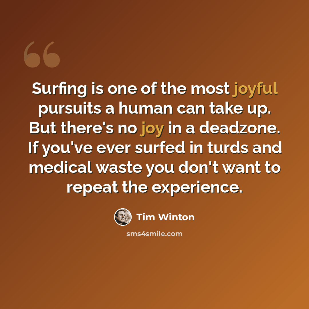 “Surfing is one of the most joyful pursuits a human can take up. But there's no joy in a deadzone. If you've ever surfed in turds and medical waste you don't want to repeat the experience.” quote by Tim Winton