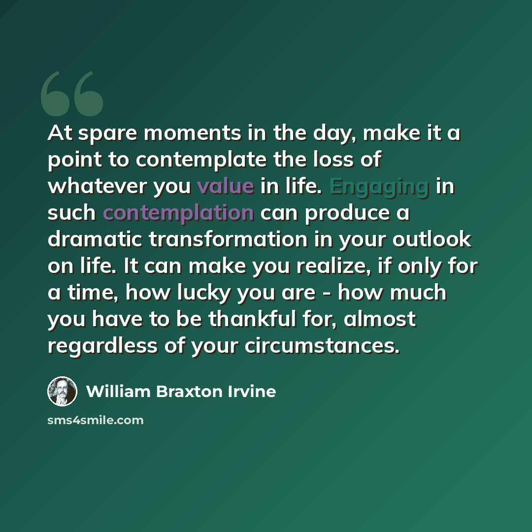 “At spare moments in the day, make it a point to contemplate the loss of whatever you value in life. Engaging in such contemplation can produce a dramatic transformation in your outlook on life. It can make you realize, if only for a time, how lucky you are - how much you have to be thankful for…” quote by William Braxton Irvine