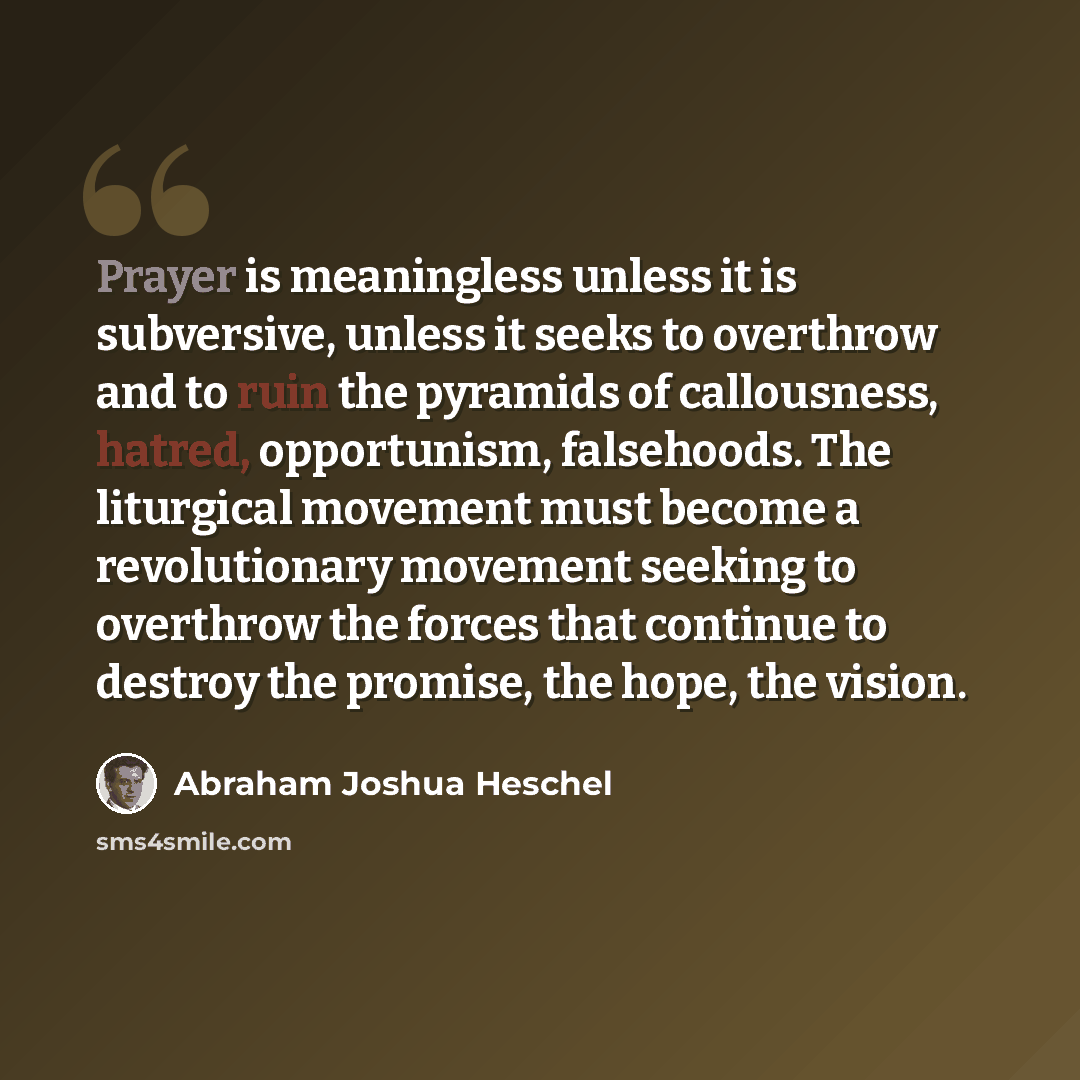 “Prayer is meaningless unless it is subversive, unless it seeks to overthrow and to ruin the pyramids of callousness, hatred, opportunism, falsehoods. The liturgical movement must become a revolutionary movement seeking to overthrow the forces that continue to destroy the promise, the hope, the…” quote by Abraham Joshua Heschel