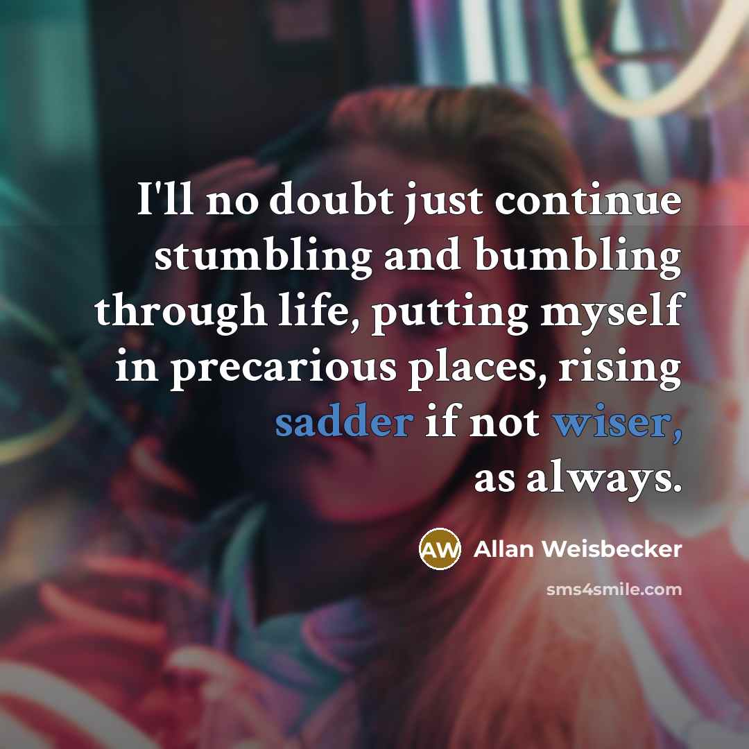 “I'll no doubt just continue stumbling and bumbling through life, putting myself in precarious places, rising sadder if not wiser, as always.” quote by Allan Weisbecker