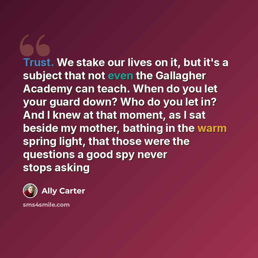 “Trust. We stake our lives on it, but it's a subject that not even the Gallagher Academy can teach. When do you let your guard down? Who do you let in? And I knew at that moment, as I sat beside my mother, bathing in the warm spring light, that those were the questions a good spy never stops asking” quote by Ally Carter