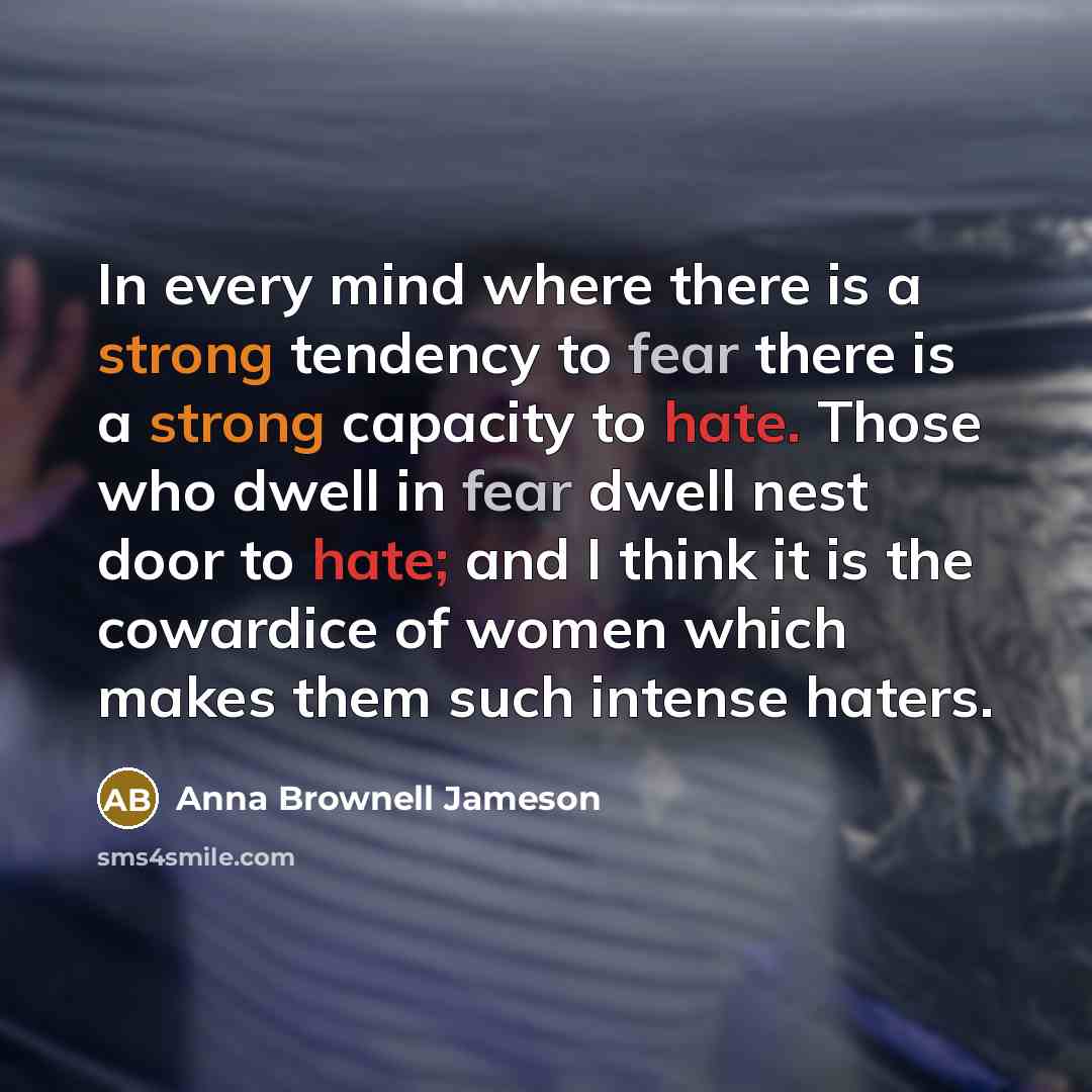 “In every mind where there is a strong tendency to fear there is a strong capacity to hate. Those who dwell in fear dwell nest door to hate; and I think it is the cowardice of women which makes them such intense haters.” quote by Anna Brownell Jameson