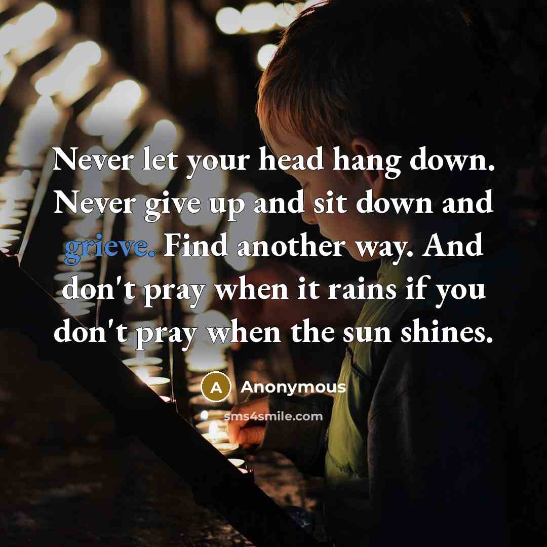 “Never let your head hang down. Never give up and sit down and grieve. Find another way. And don't pray when it rains if you don't pray when the sun shines.” quote by Anonymous