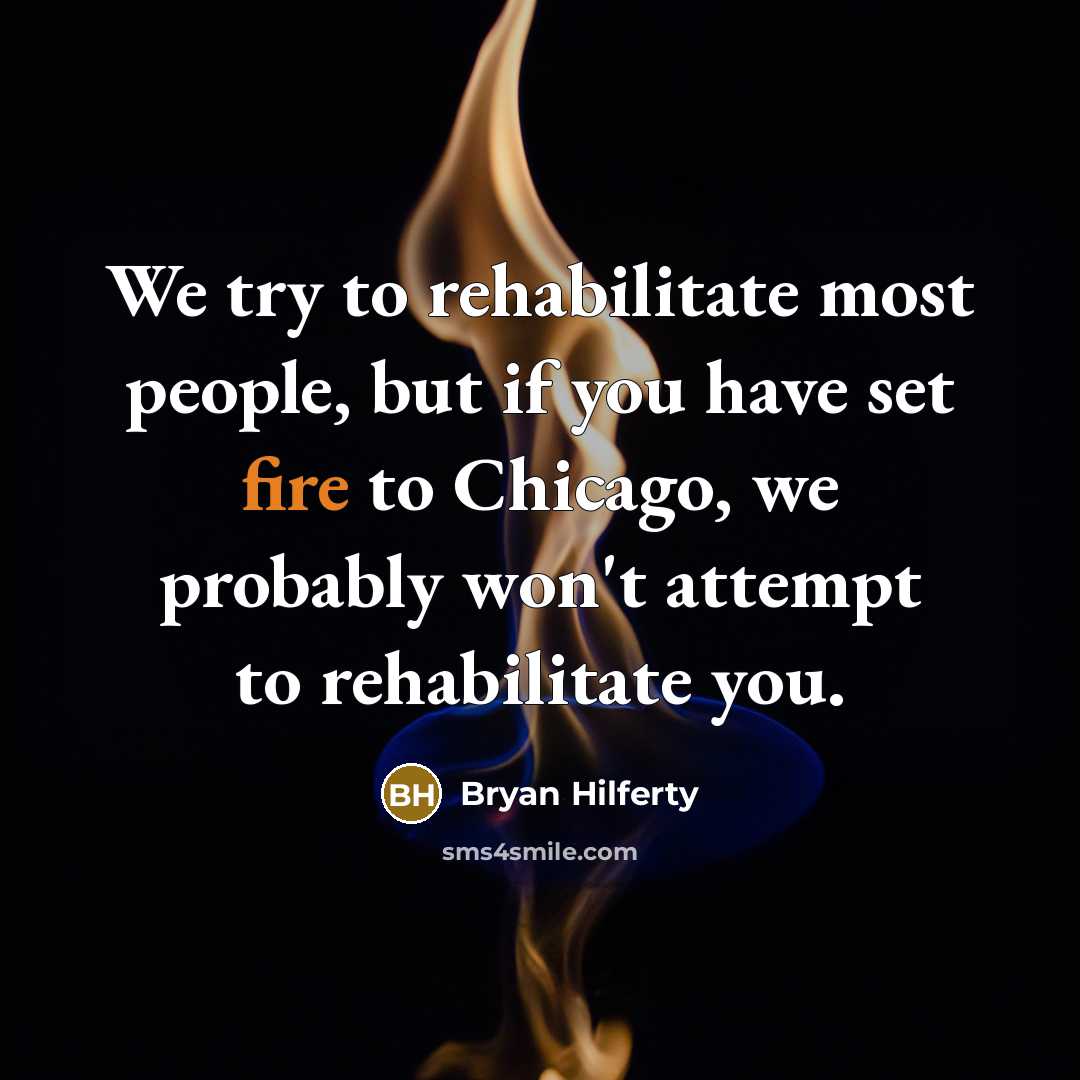 “We try to rehabilitate most people, but if you have set fire to Chicago, we probably won't attempt to rehabilitate you.” quote by Bryan Hilferty