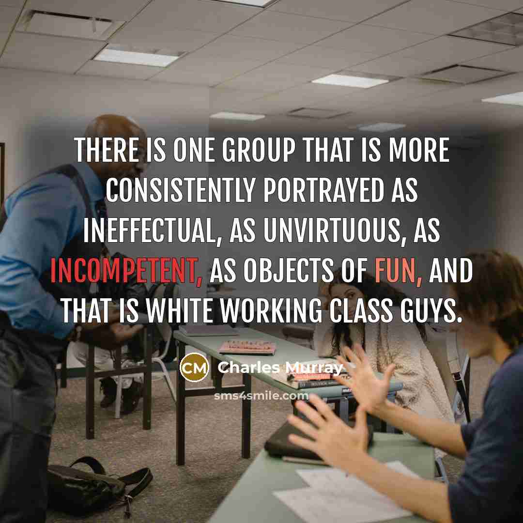 “There is one group that is more consistently portrayed as ineffectual, as unvirtuous, as incompetent, as objects of fun, and that is white working class guys.” quote by Charles Murray