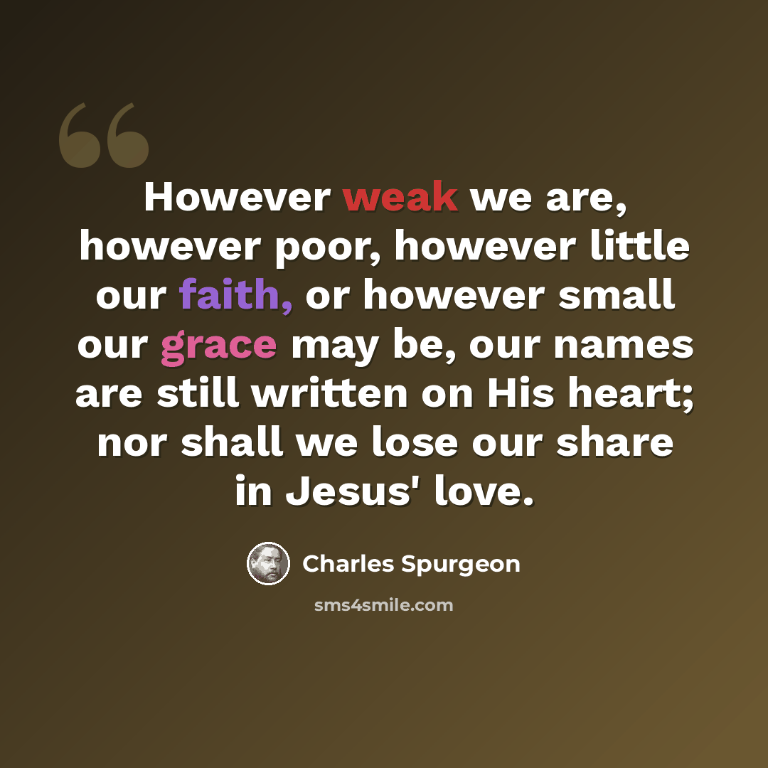 “However weak we are, however poor, however little our faith, or however small our grace may be, our names are still written on His heart; nor shall we lose our share in Jesus' love.” quote by Charles Spurgeon