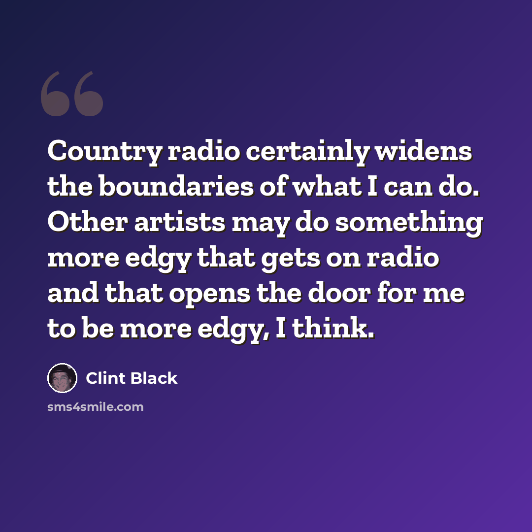“Country radio certainly widens the boundaries of what I can do. Other artists may do something more edgy that gets on radio and that opens the door for me to be more edgy, I think.” quote by Clint Black