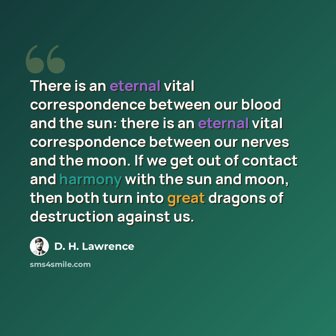 “There is an eternal vital correspondence between our blood and the sun: there is an eternal vital correspondence between our nerves and the moon. If we get out of contact and harmony with the sun and moon, then both turn into great dragons of destruction against us.” quote by D. H. Lawrence
