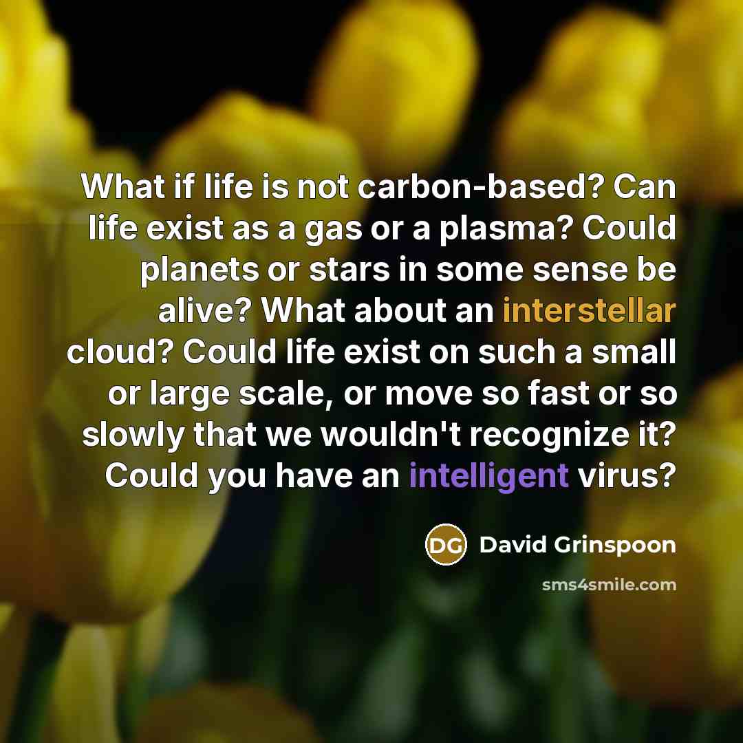 “What if life is not carbon-based? Can life exist as a gas or a plasma? Could planets or stars in some sense be alive? What about an interstellar cloud? Could life exist on such a small or large scale, or move so fast or so slowly that we wouldn't recognize it? Could you have an intelligent virus?” quote by David Grinspoon