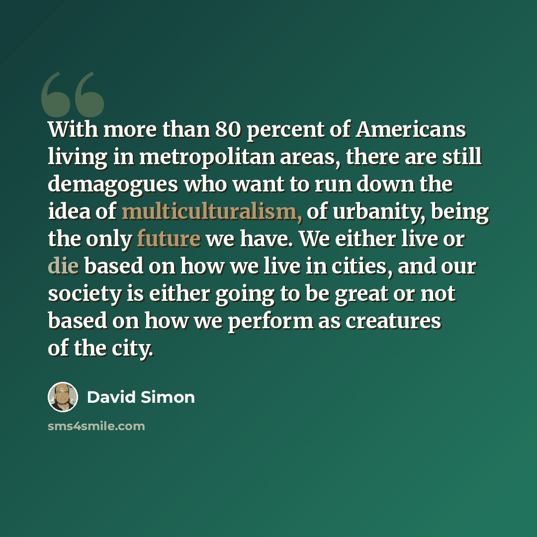 “With more than 80 percent of Americans living in metropolitan areas, there are still demagogues who want to run down the idea of multiculturalism, of urbanity, being the only future we have. We either live or die based on how we live in cities, and our society is either going to be great or not…” quote by David Simon