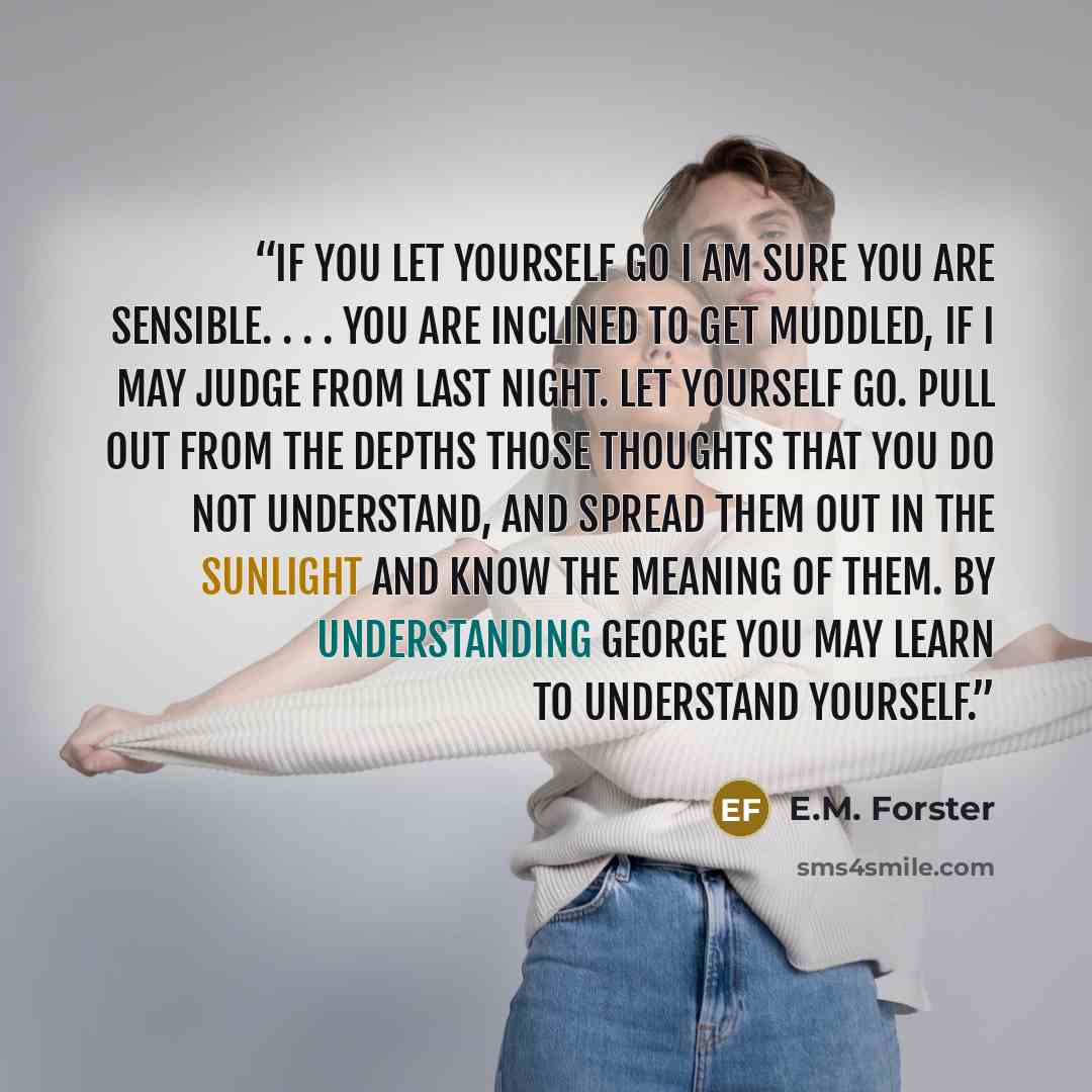 “If you let yourself go I am sure you are sensible. . . . You are inclined to get muddled, if I may judge from last night. Let yourself go. Pull out from the depths those thoughts that you do not understand, and spread them out in the sunlight and know the meaning of them. By understanding George…” quote by E.M. Forster