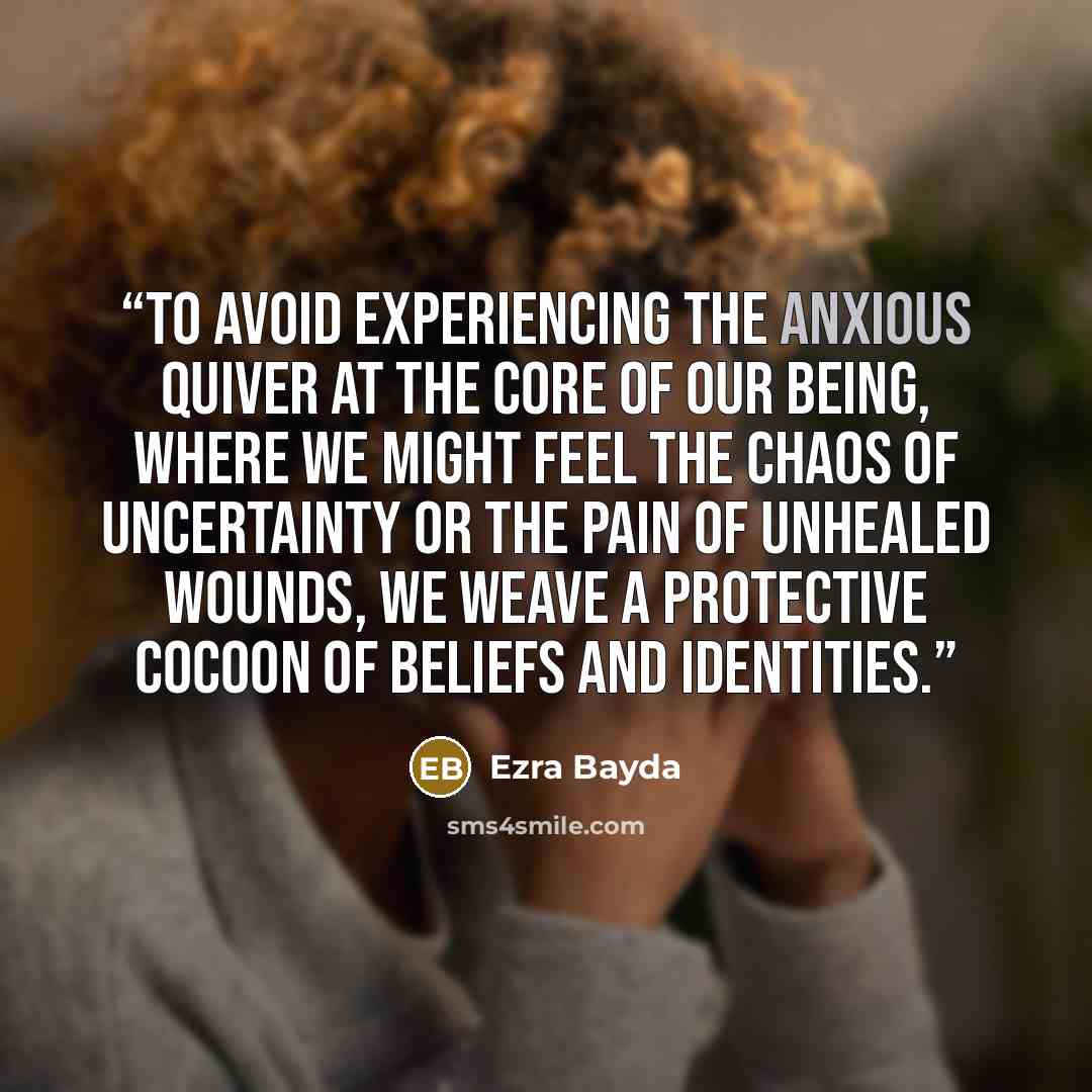 “To avoid experiencing the anxious quiver at the core of our being, where we might feel the chaos of uncertainty or the pain of unhealed wounds, we weave a protective cocoon of beliefs and identities.” quote by Ezra Bayda