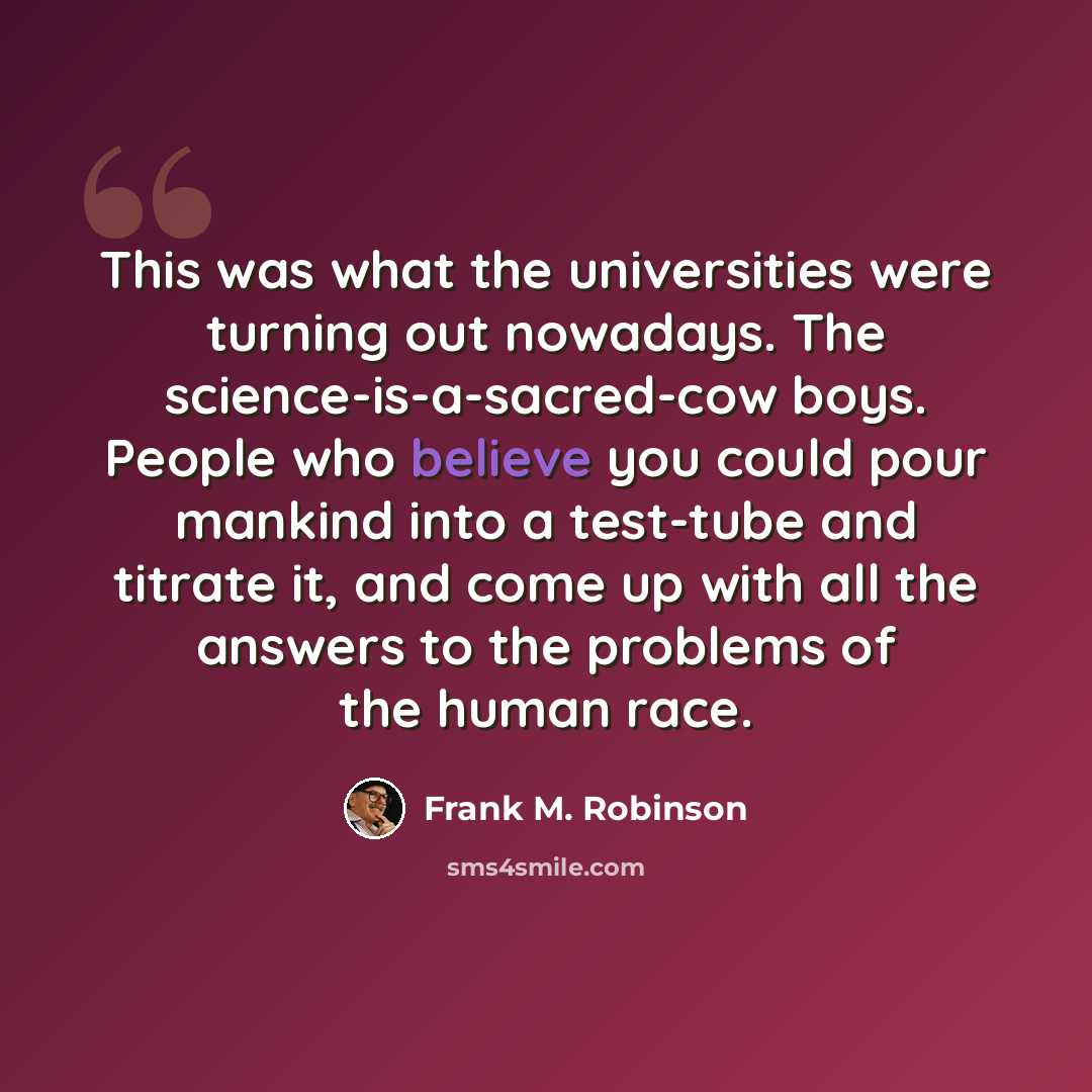 “This was what the universities were turning out nowadays. The science-is-a-sacred-cow boys. People who believe you could pour mankind into a test-tube and titrate it, and come up with all the answers to the problems of the human race.” quote by Frank M. Robinson