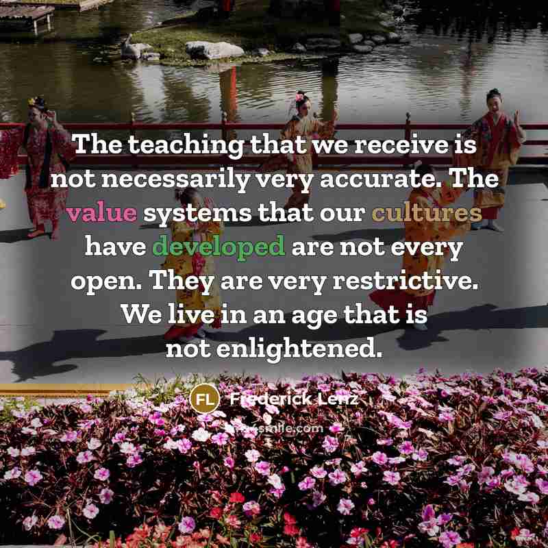 “The teaching that we receive is not necessarily very accurate. The value systems that our cultures have developed are not every open. They are very restrictive. We live in an age that is not enlightened.” quote by Frederick Lenz