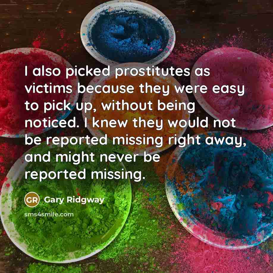 “I also picked prostitutes as victims because they were easy to pick up, without being noticed. I knew they would not be reported missing right away, and might never be reported missing.” quote by Gary Ridgway