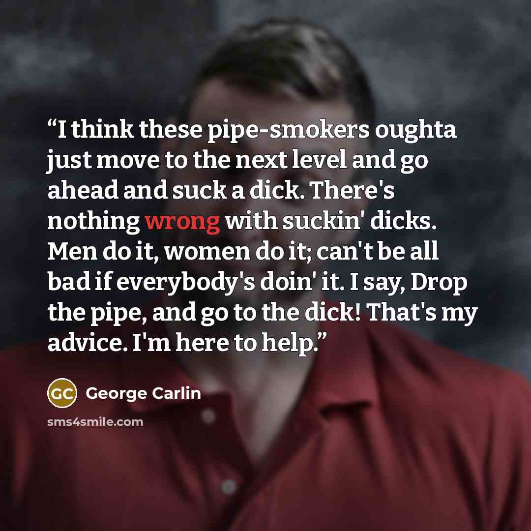“I think these pipe-smokers oughta just move to the next level and go ahead and suck a dick. There's nothing wrong with suckin' dicks. Men do it, women do it; can't be all bad if everybody's doin' it. I say, Drop the pipe, and go to the dick! That's my advice. I'm here to help.” quote by George Carlin