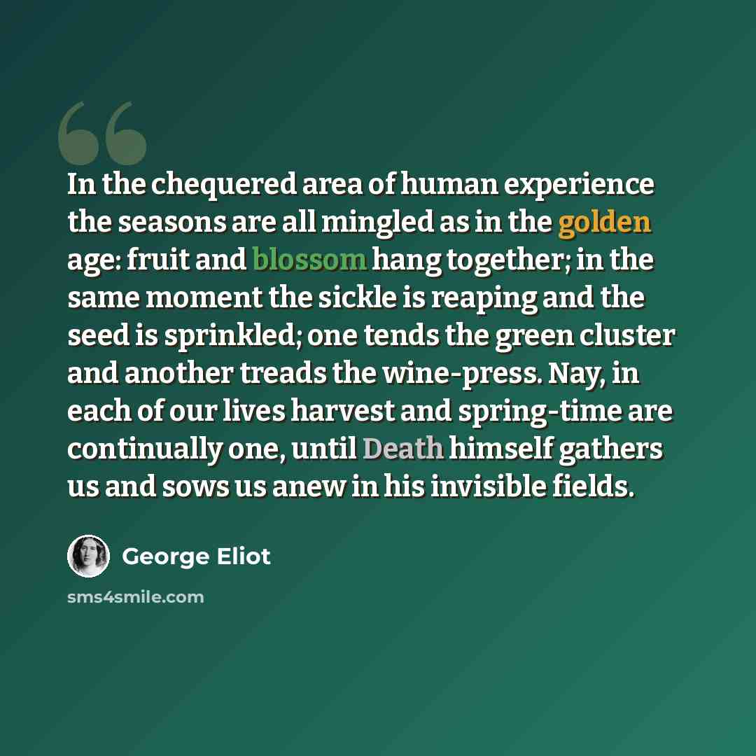 “In the chequered area of human experience the seasons are all mingled as in the golden age: fruit and blossom hang together; in the same moment the sickle is reaping and the seed is sprinkled; one tends the green cluster and another treads the wine-press. Nay, in each of our lives harvest and…” quote by George Eliot