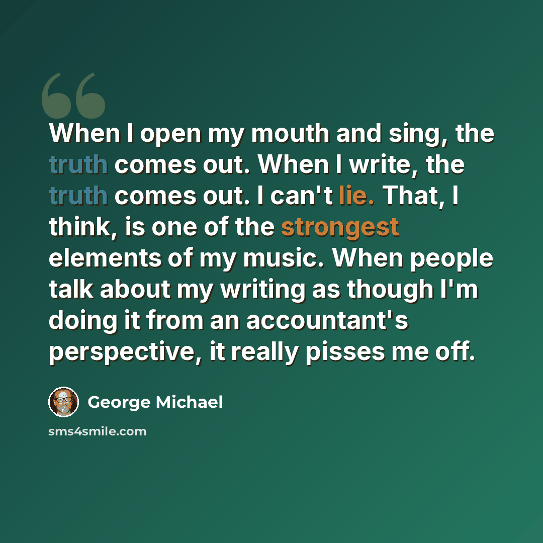 “When I open my mouth and sing, the truth comes out. When I write, the truth comes out. I can't lie. That, I think, is one of the strongest elements of my music. When people talk about my writing as though I'm doing it from an accountant's perspective, it really pisses me off.” quote by George Michael