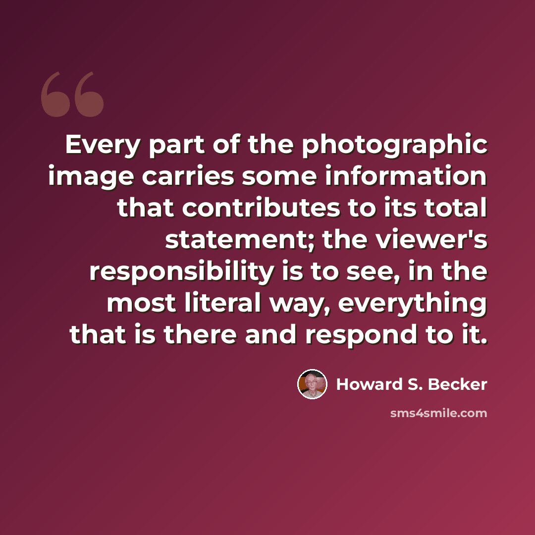 “Every part of the photographic image carries some information that contributes to its total statement; the viewer's responsibility is to see, in the most literal way, everything that is there and respond to it.” quote by Howard S. Becker