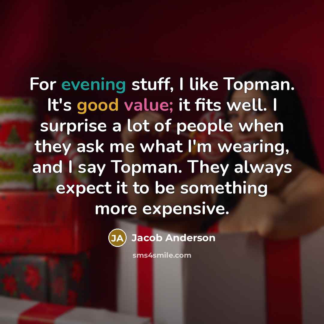 “For evening stuff, I like Topman. It's good value; it fits well. I surprise a lot of people when they ask me what I'm wearing, and I say Topman. They always expect it to be something more expensive.” quote by Jacob Anderson