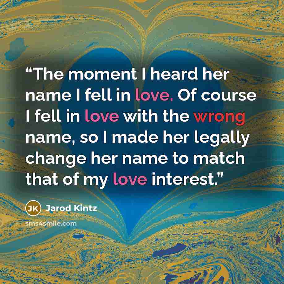 “The moment I heard her name I fell in love. Of course I fell in love with the wrong name, so I made her legally change her name to match that of my love interest.” quote by Jarod Kintz